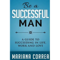 Be A Successful Man: A guide to succeeding in life, work and love