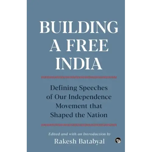 Building a Free India Defining Speeches of Our Independence Movement That Shaped the Nation