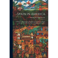 Spain in America: A History of the Conquests, Dominion and Overthrow of Spain in the New World Ending With the Spanish-American War