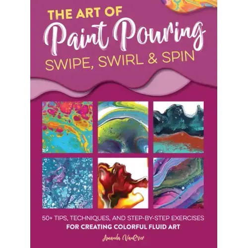 The Art of Paint Pouring: Swipe, Swirl & Spin: 50+ Tips, Techniques, and Step-By-Step Exercises for Creating Colorful Fluid Art