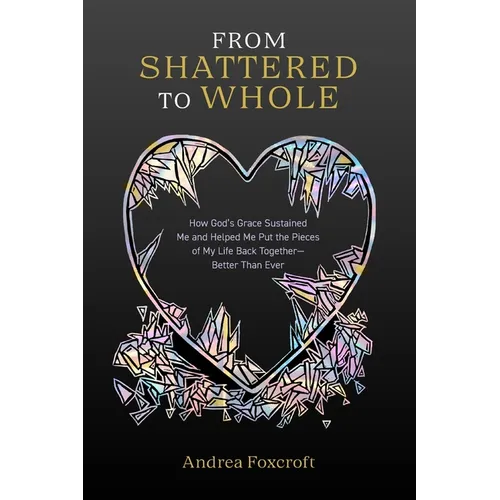 From Shattered to Whole: How God's Grace Sustained Me and Helped Me Put the Pieces of My Life Back Together-Better Than Ever