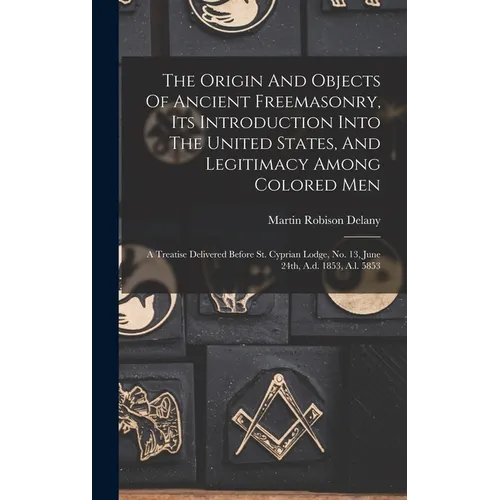 The Origin And Objects Of Ancient Freemasonry, Its Introduction Into The United States, And Legitimacy Among Colored Men: A Treatise Delivered Before