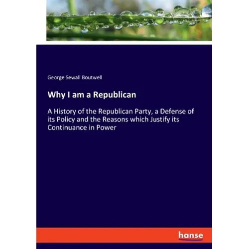 Why I am a Republican: A History of the Republican Party, a Defense of its Policy and the Reasons which Justify its Continuance in Power