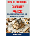 How to Undertake Carpentry Projects - Building Decks, Trim, Shelves, and Woodwork for the Home: A Comprehensive Guide to Crafting Beautiful Woodwork,