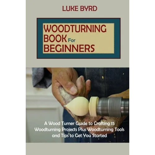 Woodturning Book for Beginners: A Wood Turner Guide to Crafting 15 Woodturning Projects Plus Woodturning Tools and Tips to Get You Started