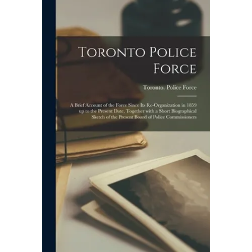 Toronto Police Force [microform]: a Brief Account of the Force Since Its Re-organization in 1859 up to the Present Date, Together With a Short Biograp