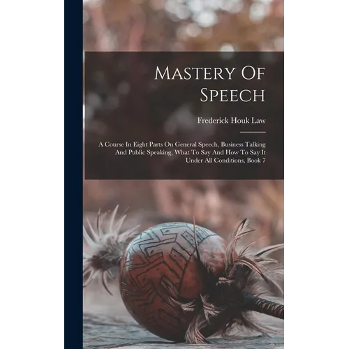Mastery Of Speech: A Course In Eight Parts On General Speech, Business Talking And Public Speaking, What To Say And How To Say It Under A