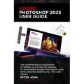Adobe Photoshop 2025 User Guide: The Comprehensive Beginner to Expert Illustrative Manual to Mastering Adobe Photoshop 2025 with Updated Shortcuts, Ti
