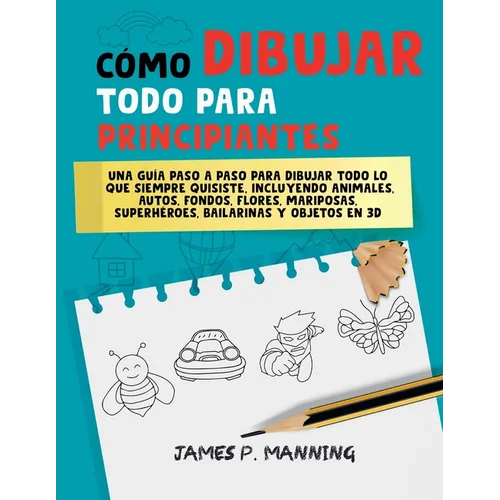 Cómo Dibujar Todo para Principiantes: Una guía paso a paso para dibujar todo lo que siempre quisiste