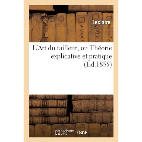 L'Art Du Tailleur, Ou Théorie Explicative Et Pratique de Tout CE Qui Concerne: Les Vêtements Civil Et Militaire