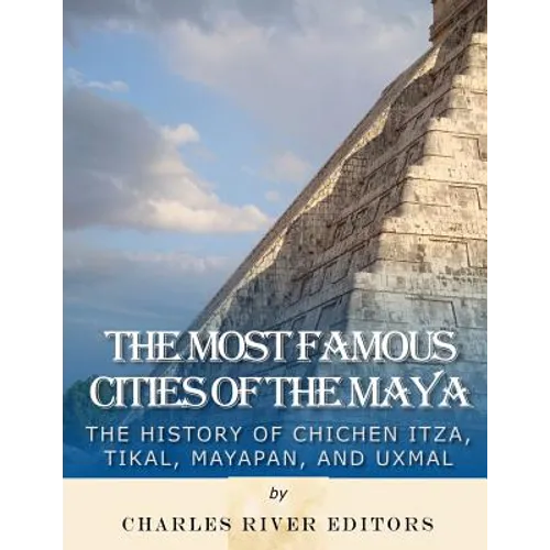 The Most Famous Cities of the Maya: The History of Chichén Itzá, Tikal, Mayapán, and Uxmal