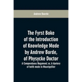 The fyrst boke of the introduction of knowledge made by Andrew Borde, of physycke doctor. A compendyous regyment: or, A dyetary of helth made in Mount