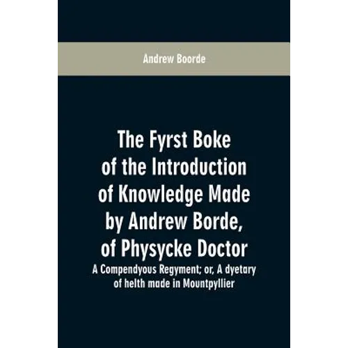 The fyrst boke of the introduction of knowledge made by Andrew Borde, of physycke doctor. A compendyous regyment: or, A dyetary of helth made in Mount
