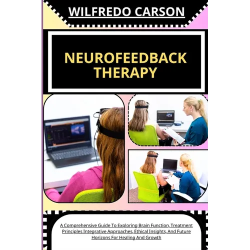 Neurofeedback Therapy: A Comprehensive Guide To Exploring Brain Function, Treatment Principles Integrative Approaches, Ethical Insights, And