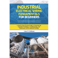 Industrial Electrical Wiring Fundamentals for Beginners: A Step-by-Step Practical Guide to Mastering the Essentials Techniques, Troubleshooting, and M