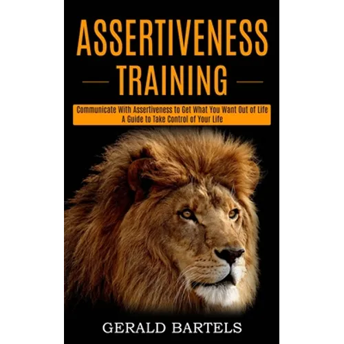 Assertiveness Training: A Guide to Take Control of Your Life (Communicate With Assertiveness to Get What You Want Out of Life)