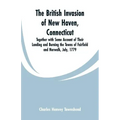 The British Invasion of New Haven, Connecticut: Together with Some Account of Their Landing and Burning the Towns of Fairfield and Norwalk, July, 1779