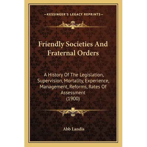 Friendly Societies And Fraternal Orders: A History Of The Legislation, Supervision, Mortality, Experience, Management, Reforms, Rates Of Assessment (1
