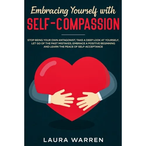 Embracing Yourself with Self-Compassion: Stop Being Your Own Antagonist, Take a Deep Look at Yourself, Let Go of The Past Mistakes, Embrace a Positive