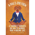 A Dog's Eye View: A Canine's Thoughts on How to Improve Your Working Life