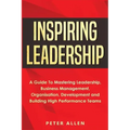 Inspiring Leadership: A Guide To Mastering Leadership, Business Management, Organisation, Development and Building High Performance Teams