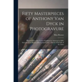 Fifty Masterpieces of Anthony Van Dyck in Photogravure: Selected From the Pictures Exhibited at Antwerp in 1899. Described and Historically Explained