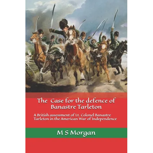 The Case for the Defence of Banastre Tarleton: A British assessment of Lt. Colonel Banastre Tarleton in the American War of Independence