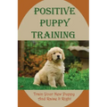 Positive Puppy Training: Train Your New Puppy And Raise It Right: Basic Dog Training