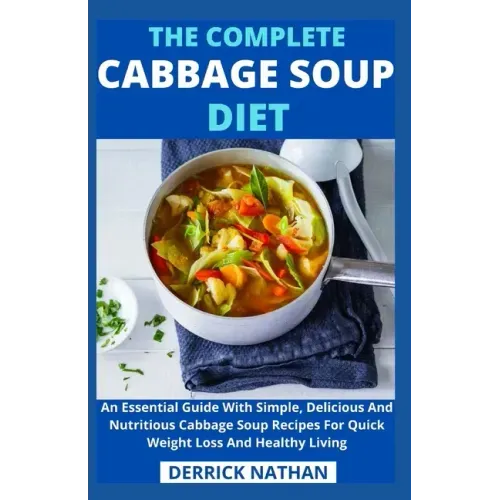 The Complete Cabbage Soup Diet: An Essential Guide With Simple, Delicious And Nutritious Cabbage Soup Recipes For Quick Weight Loss And Healthy Living