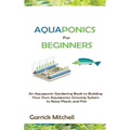 Aquaponics for Beginners: An Aquaponic Gardening Book to Building Your Own Aquaponics Growing System to Raise Plants and Fish
