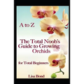 A to Z the Total Noob's Guide to Growing Orchids for Total Beginners