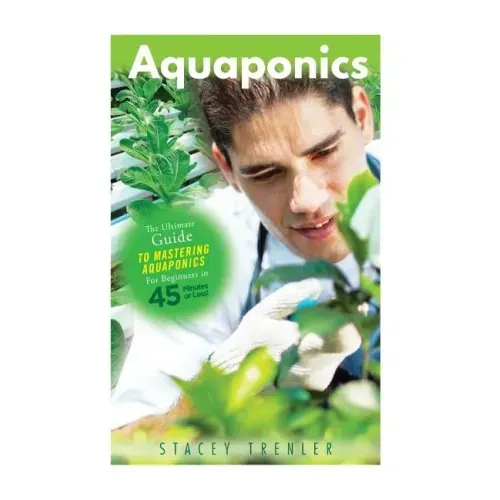 Aquaponics: The Ultimate Guide to Mastering Aquaponics for Beginners in 45 Minutes or Less!
