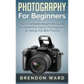 Photography For Beginners: Your Complete Beginners Guide To Mastering Digital Photography & Taking the BEST Photos