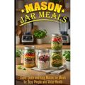 Mason Jar Meals: Super Quick and Easy Mason Jar Meals for Busy People Who Value Health