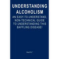 Understanding Alcoholism: An Easy-to-Understand, Non-Technical Guide to Understanding This Baffling Disease!