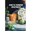 How To Ferment Vegetables: Everything You Need To Know: Tips For Delicious Fermented Vegetables