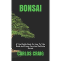Bonsai: A Total Guide Book On How To Take Good And Proper Care And Cultivate Bonsai