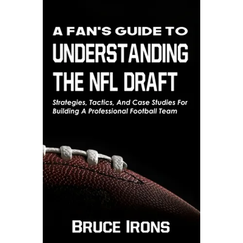 A Fan's Guide To Understanding The NFL Draft: Strategies, Tactics, And Case Studies For Building A Professional Football Team