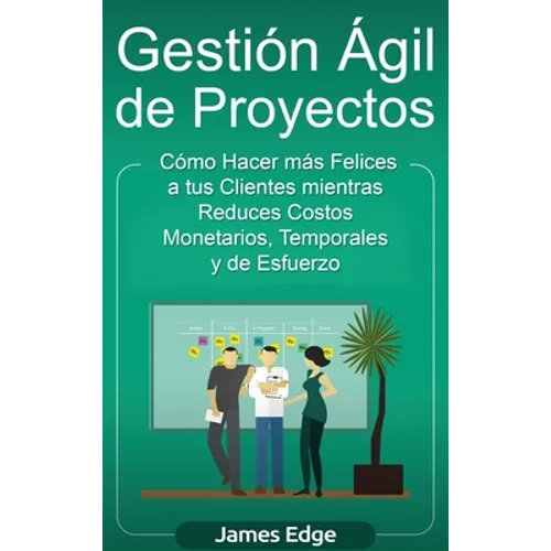 Gestión Ágil de Proyectos: Cómo Hacer más Felices a sus Clientes mientras Reduce Costos Monetarios, Temporales y de Esfuerzo