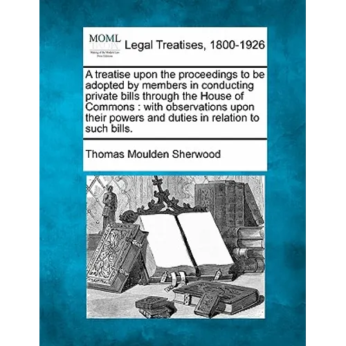 A Treatise Upon the Proceedings to Be Adopted by Members in Conducting Private Bills Through the House of Commons: With Observations Upon Their Powers