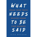 What Needs to Be Said: Speak Your Truth, Release Shame, Find Oneness