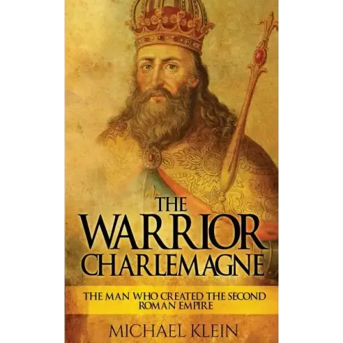 The Warrior King Charlemagne: The Man Who Created the Second Roman Empire