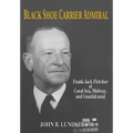 Black Shoe Carrier Admiral: Frank Jack Fletcher at Coral Sea, Midway, and Guadalcanal