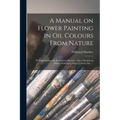 A Manual on Flower Painting in Oil Colours From Nature: With Instructions for Preliminary Practice: Also a Section on Flower Painting in Water Colours