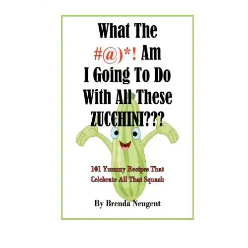 What The #@)*! Am I Going To Do With All These Zucchini: 101 Yummy Recipes That Celebrate All That Squash