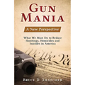 Gun Mania: A New Perspective - What We Must Do to Reduce Shootings, Homicides and Suicides in America