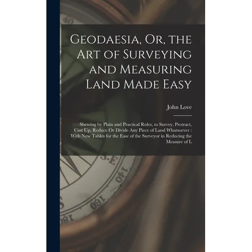 Geodaesia, Or, the Art of Surveying and Measuring Land Made Easy: Shewing by Plain and Practical Rules, to Survey, Protract, Cast Up, Reduce Or Divide