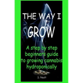 The Way I Grow: A step by step beginner's guide to growing Cannabis hydroponically