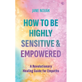 How to Be Highly Sensitive and Empowered: A Revolutionary Healing Guide for Empaths