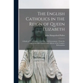 The English Catholics in the Reign of Queen Elizabeth: a Study of Their Politics, Civil Life, and Government: From the Fall of the Old Church to the A